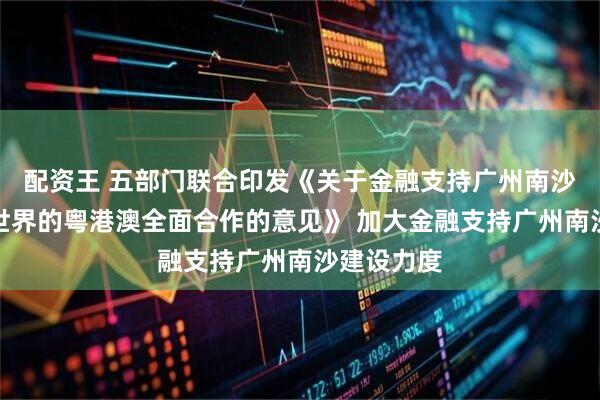 配资王 五部门联合印发《关于金融支持广州南沙深化面向世界的粤港澳全面合作的意见》 加大金融支持广州南沙建设力度
