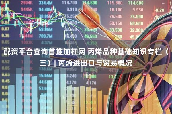 配资平台查询首推加杠网 丙烯品种基础知识专栏（三）| 丙烯进出口与贸易概况