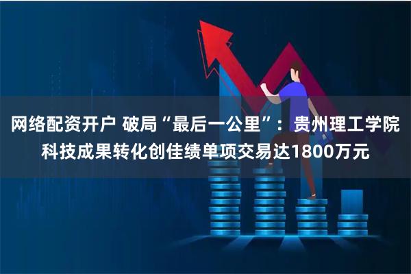 网络配资开户 破局“最后一公里”：贵州理工学院科技成果转化创佳绩单项交易达1800万元
