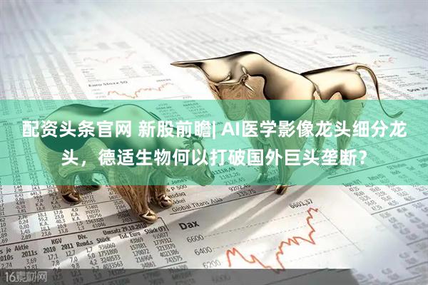 配资头条官网 新股前瞻| AI医学影像龙头细分龙头，德适生物何以打破国外巨头垄断？
