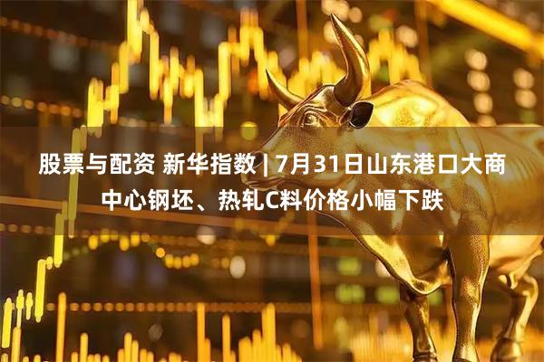 股票与配资 新华指数 | 7月31日山东港口大商中心钢坯、热轧C料价格小幅下跌