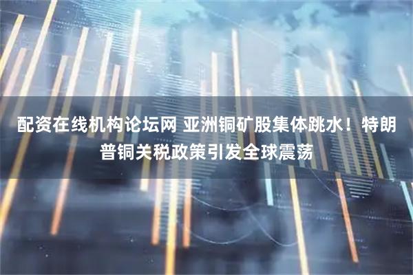 配资在线机构论坛网 亚洲铜矿股集体跳水！特朗普铜关税政策引发全球震荡