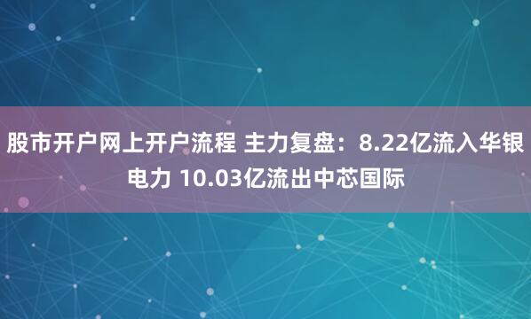 股市开户网上开户流程 主力复盘：8.22亿流入华银电力 10.03亿流出中芯国际