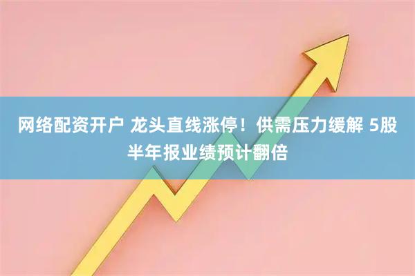 网络配资开户 龙头直线涨停！供需压力缓解 5股半年报业绩预计翻倍