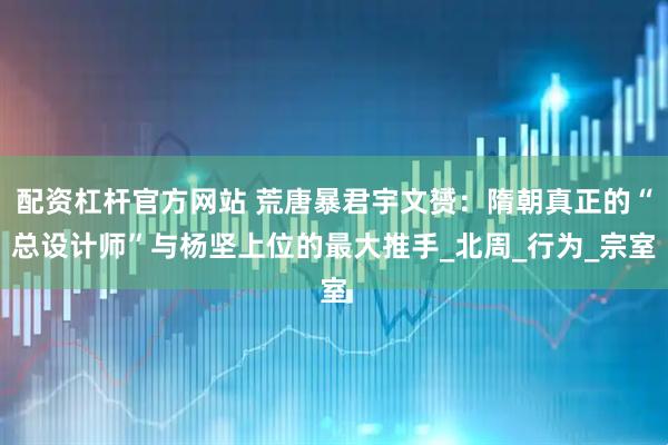 配资杠杆官方网站 荒唐暴君宇文赟：隋朝真正的“总设计师”与杨坚上位的最大推手_北周_行为_宗室