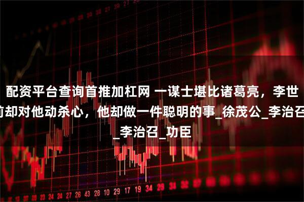 配资平台查询首推加杠网 一谋士堪比诸葛亮，李世民死前却对他动杀心，他却做一件聪明的事_徐茂公_李治召_功臣