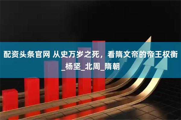 配资头条官网 从史万岁之死，看隋文帝的帝王权衡_杨坚_北周_隋朝