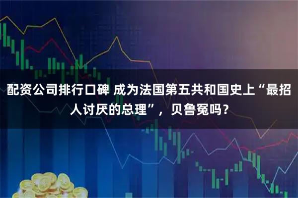 配资公司排行口碑 成为法国第五共和国史上“最招人讨厌的总理”，贝鲁冤吗？