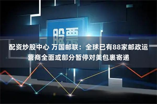 配资炒股中心 万国邮联：全球已有88家邮政运营商全面或部分暂停对美包裹寄递