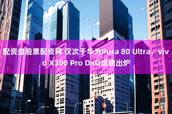 配资盘股票配资网 仅次于华为Pura 80 Ultra，vivo X300 Pro DxO成绩出炉